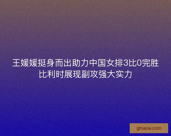 王媛媛挺身而出助力中国女排3比0完胜比利时展现副攻强大实力