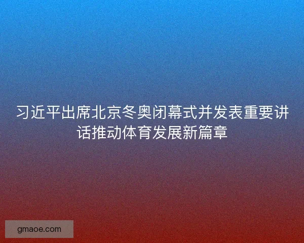 习近平出席北京冬奥闭幕式并发表重要讲话推动体育发展新篇章