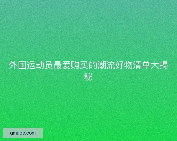 外国运动员最爱购买的潮流好物清单大揭秘